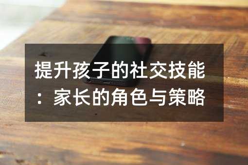 提升孩子的社交技能：家长的角色与策略