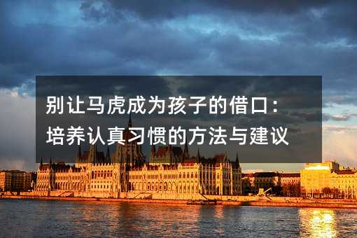 别让马虎成为孩子的借口：培养认真习惯的方法与建议