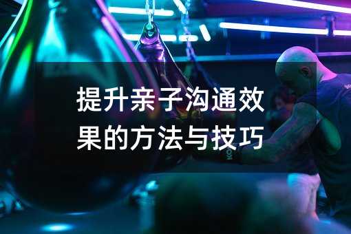 提升亲子沟通效果的方法与技巧