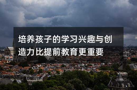 培养孩子的学习兴趣与创造力比提前教育更重要