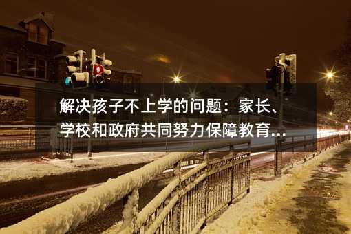 解决孩子不上学的问题：家长、学校和政府共同努力保障教育权利