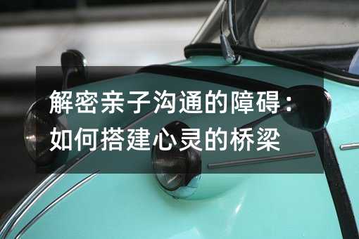 解密亲子沟通的障碍：如何搭建心灵的桥梁