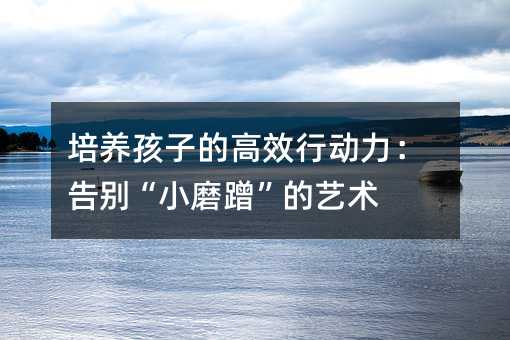 培养孩子的高效行动力：告别“小磨蹭”的艺术