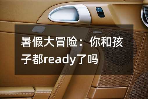 暑假大冒险：你和孩子都ready了吗？