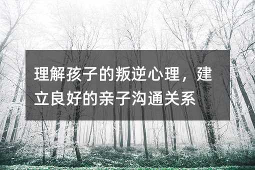 理解孩子的叛逆心理，建立良好的亲子沟通关系