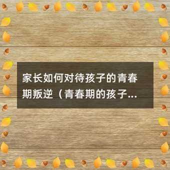 家长如何对待孩子的青春期叛逆（青春期的孩子叛逆与家庭教育）