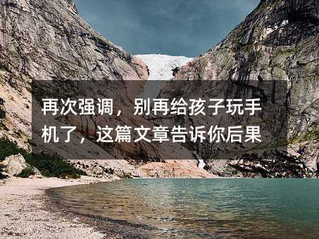 再次强调，别再给孩子玩手机了，这篇文章告诉你后果