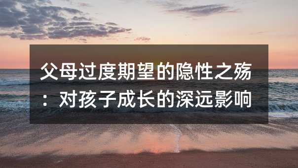 父母过度期望的隐性之殇：对孩子成长的深远影响