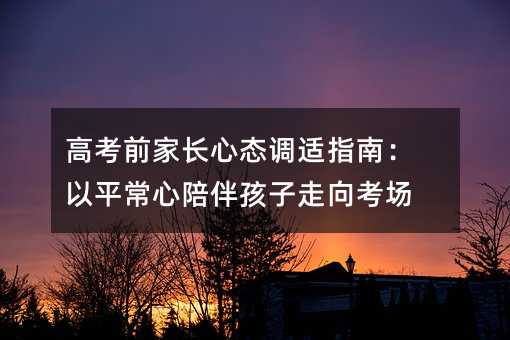 高考前家长心态调适指南：以平常心陪伴孩子走向考场