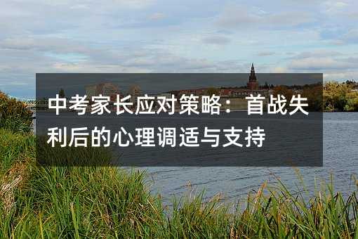 中考家长应对策略：首战失利后的心理调适与支持